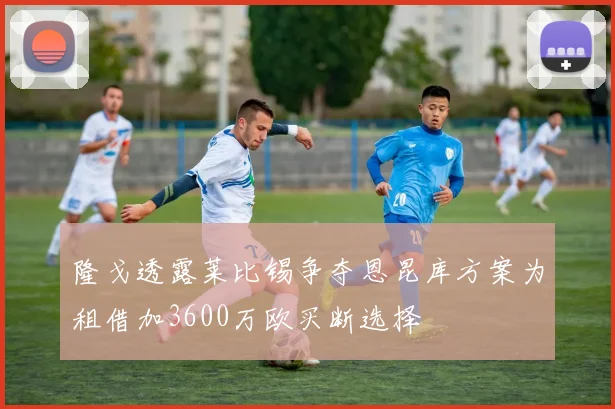 隆戈透露莱比锡争夺恩昆库方案为租借加3600万欧买断选择