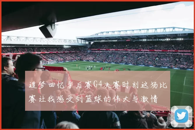 追梦回忆季后赛G4决赛时刻这场比赛让我感受到篮球的伟大与激情