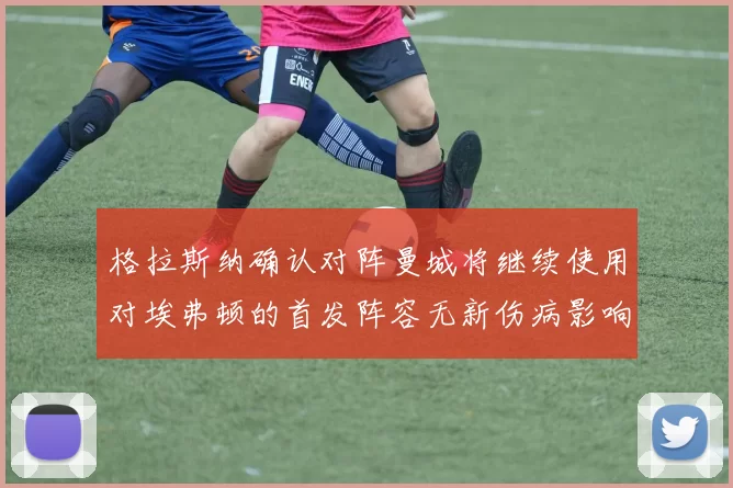 格拉斯纳确认对阵曼城将继续使用对埃弗顿的首发阵容无新伤病影响