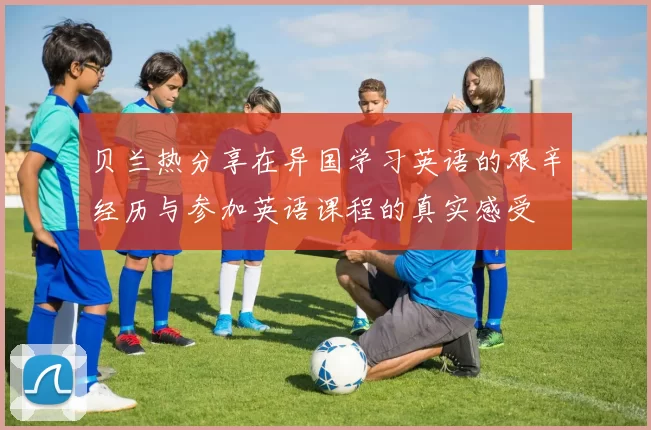 贝兰热分享在异国学习英语的艰辛经历与参加英语课程的真实感受