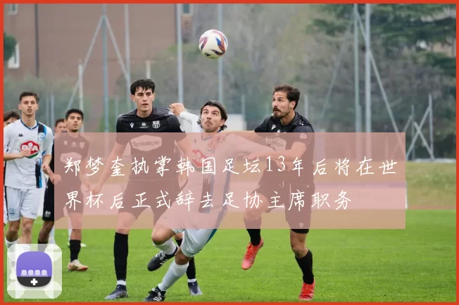 郑梦奎执掌韩国足坛13年后将在世界杯后正式辞去足协主席职务
