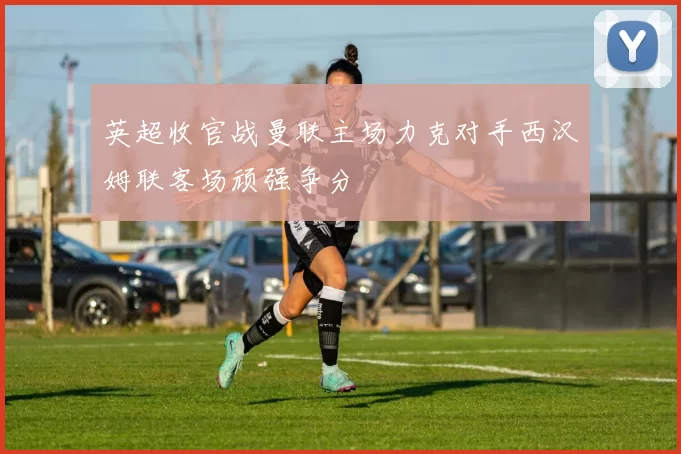 英超收官战曼联主场力克对手西汉姆联客场顽强争分