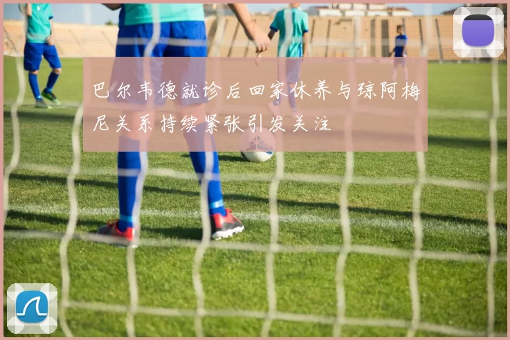 巴尔韦德就诊后回家休养与琼阿梅尼关系持续紧张引发关注