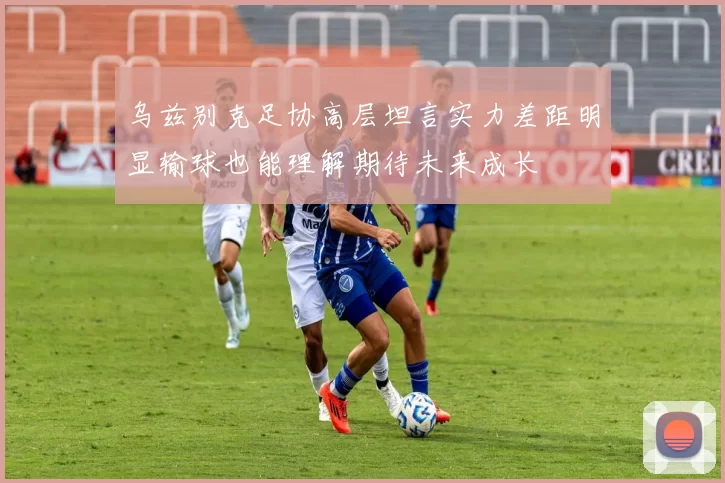 乌兹别克足协高层坦言实力差距明显输球也能理解期待未来成长