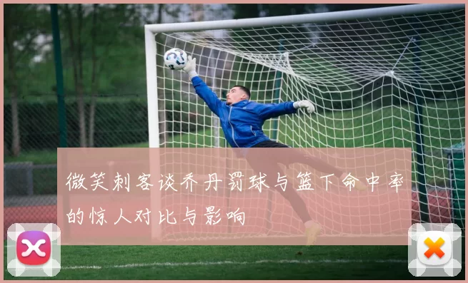 微笑刺客谈乔丹罚球与篮下命中率的惊人对比与影响