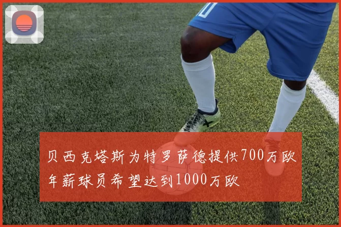 贝西克塔斯为特罗萨德提供700万欧年薪球员希望达到1000万欧