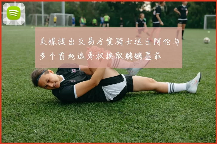 美媒提出交易方案骑士送出阿伦与多个首轮选秀权换取鹈鹕墨菲