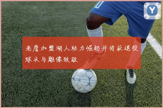 老詹加盟湖人助力崛起并将获退役球衣与雕像致敬