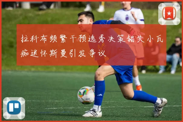 拉科布频繁干预选秀决策错失小瓦痴迷怀斯曼引发争议