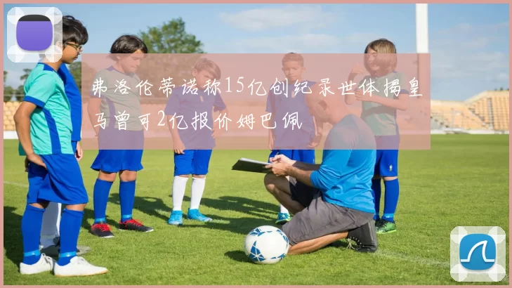 弗洛伦蒂诺称15亿创纪录世体揭皇马曾可2亿报价姆巴佩