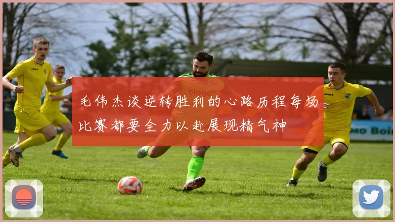 毛伟杰谈逆转胜利的心路历程每场比赛都要全力以赴展现精气神