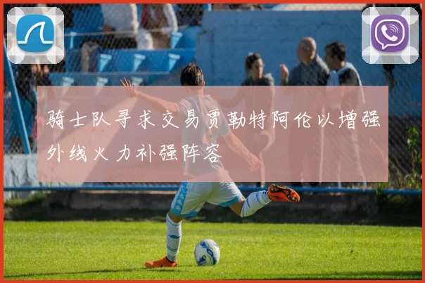 骑士队寻求交易贾勒特阿伦以增强外线火力补强阵容