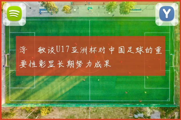 浮嶋敏谈U17亚洲杯对中国足球的重要性彰显长期努力成果