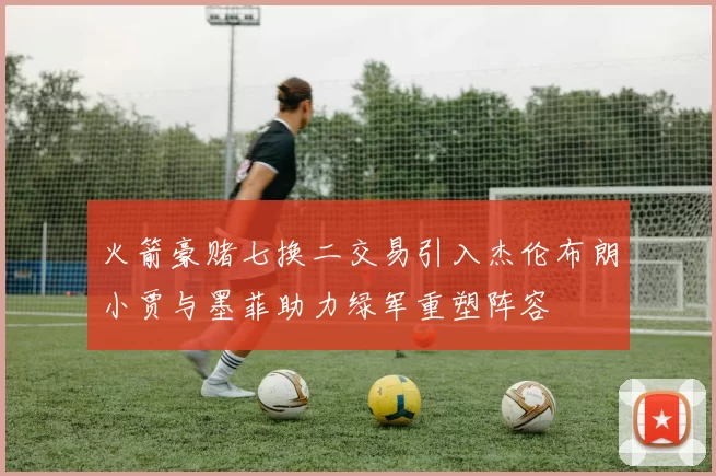 火箭豪赌七换二交易引入杰伦布朗小贾与墨菲助力绿军重塑阵容
